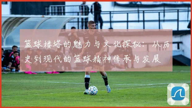 篮球楼塔的魅力与文化探秘：从历史到现代的篮球精神传承与发展