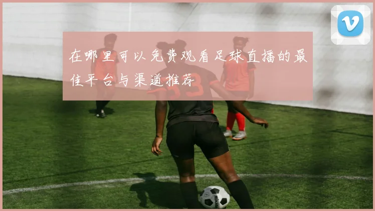 在哪里可以免费观看足球直播的最佳平台与渠道推荐