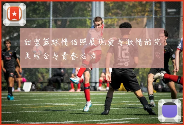 甜蜜篮球情侣照展现爱与激情的完美结合与青春活力