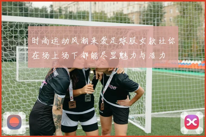 时尚运动风潮来袭足球服女款让你在场上场下都能尽显魅力与活力