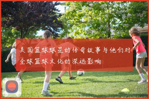 美国篮球球星的传奇故事与他们对全球篮球文化的深远影响