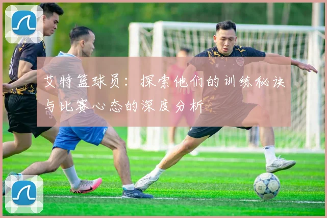 艾特篮球员：探索他们的训练秘诀与比赛心态的深度分析