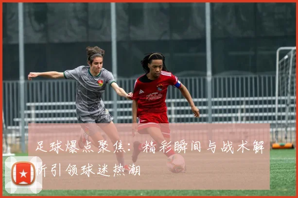 足球爆点聚焦：精彩瞬间与战术解析引领球迷热潮