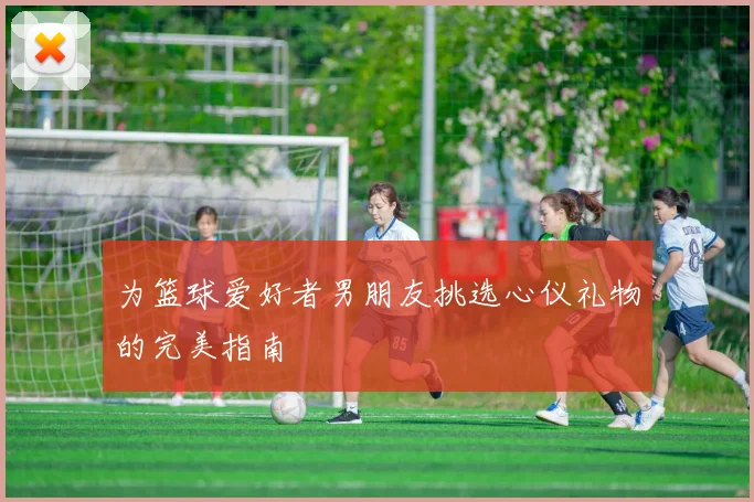 为篮球爱好者男朋友挑选心仪礼物的完美指南