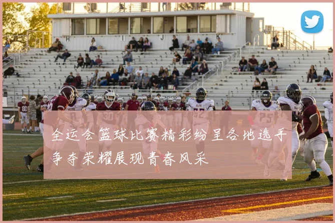 全运会篮球比赛精彩纷呈各地选手争夺荣耀展现青春风采