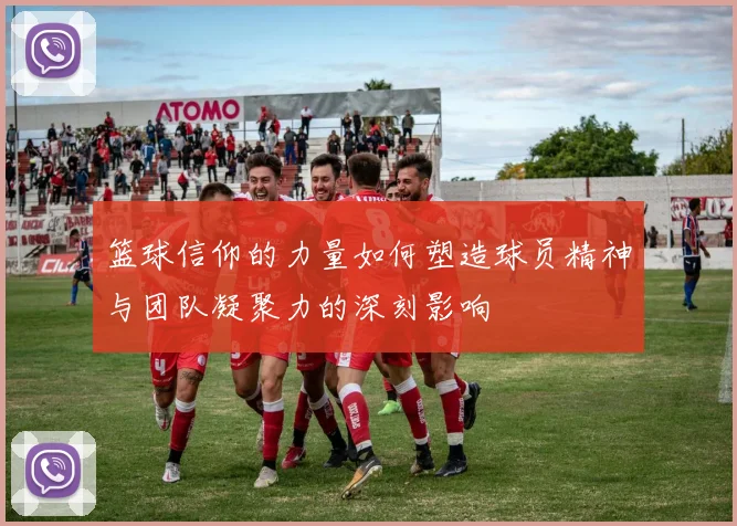 篮球信仰的力量如何塑造球员精神与团队凝聚力的深刻影响